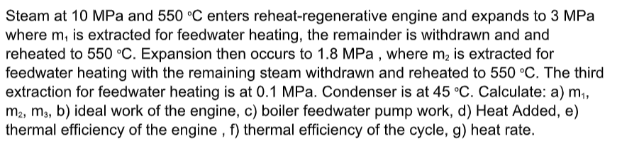 Steam at 10 MPa and 550 °C enters reheat-regenerative engine and expands to 3 MPa
where m, is extracted for feedwater heating, the remainder is withdrawn and and
reheated to 550 °C. Expansion then occurs to 1.8 MPa , where m2 is extracted for
feedwater heating with the remaining steam withdrawn and reheated to 550 °C. The third
extraction for feedwater heating is at 0.1 MPa. Condenser is at 45 °C. Calculate: a) m,
m2, mạ, b) ideal work of the engine, c) boiler feedwater pump work, d) Heat Added, e)
thermal efficiency of the engine , f) thermal efficiency of the cycle, g) heat rate.
