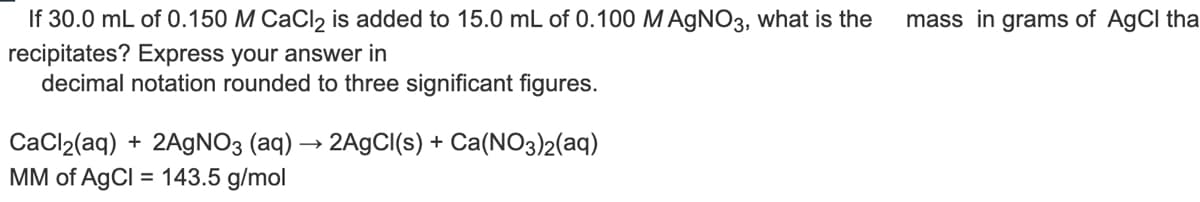 If 30.0 mL of 0.150 M CaCl₂ is added to 15.0 mL of 0.100 M AgNO3, what is the mass in grams of AgCl tha
recipitates? Express your answer in
decimal notation rounded to three significant figures.
CaCl₂(aq) + 2AgNO3 (aq) → 2AgCl(s) + Ca(NO3)2(aq)
MM of AgCl = 143.5 g/mol