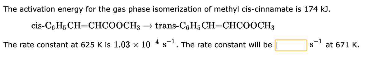 The activation energy for the gas phase isomerization of methyl cis-cinnamate is 174 kJ.
CH=CHCOOCH3 → trans-C6H5 CH=CHCOOCH3
cis-C6H5
The rate constant at 625 K is 1.03 × 10−4 s´¯ The rate constant will be
-4 -1
S
1
at 671 K.