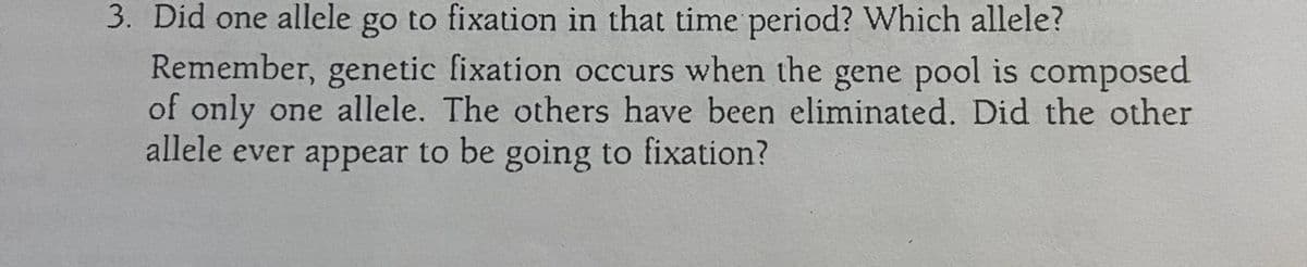 3. Did one allele go to fixation in that time period? Which allele?
Remember, genetic fixation occurs when the gene pool is composed
of only one allele. The others have been eliminated. Did the other
allele ever appear to be going to fixation?
