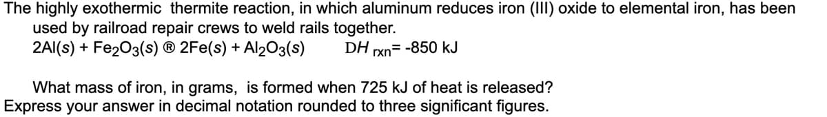 The highly exothermic thermite reaction, in which aluminum reduces iron (III) oxide to elemental iron, has been
used by railroad repair crews to weld rails together.
2Al(s) + Fe₂O3(s) Ⓡ 2Fe(s) + Al2O3(s)
DH rxn= -850 kJ
What mass of iron, in grams, is formed when 725 kJ of heat is released?
Express your answer in decimal notation rounded to three significant figures.
