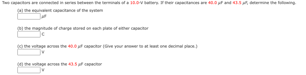Two capacitors are connected in series between the terminals of a 10.0-V battery. If their capacitances are 40.0 μF and 43.5 μF, determine the following.
(a) the equivalent capacitance of the system
μF
(b) the magnitude of charge stored on each plate of either capacitor
C
(c) the voltage across the 40.0 μF capacitor (Give your answer to at least one decimal place.)
V
(d) the voltage across the 43.5 μF capacitor