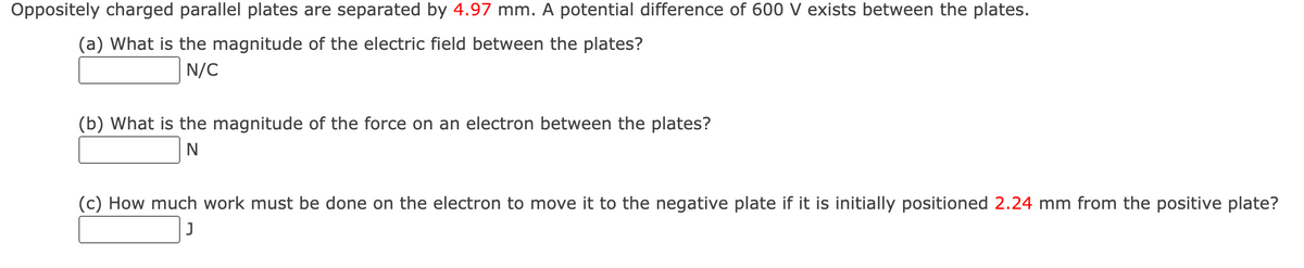 Oppositely charged parallel plates are separated by 4.97 mm. A potential difference of 600 V exists between the plates.
(a) What is the magnitude of the electric field between the plates?
N/C
(b) What is the magnitude of the force on an electron between the plates?
N
(c) How much work must be done on the electron to move it to the negative plate if it is initially positioned 2.24 mm from the positive plate?
J