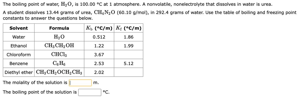 The boiling point of water, H₂O, is 100.00 °C at 1 atmosphere. A nonvolatile, nonelectrolyte that dissolves in water is urea.
A student dissolves 13.44 grams of urea, CH4N₂O (60.10 g/mol), in 292.4 grams of water. Use the table of boiling and freezing point
constants to answer the questions below.
Kb (°C/m) Kf (°C/m)
0.512
1.86
1.22
1.99
3.67
2.53
2.02
Solvent
Water
Ethanol
Chloroform
Benzene
Formula
H₂O
CH3 CH₂OH
CHCl3
C6H6
Diethyl ether CH3 CH₂ OCH2 CH3
The molality of the solution is |
The boiling point of the solution is
m.
°C.
5.12