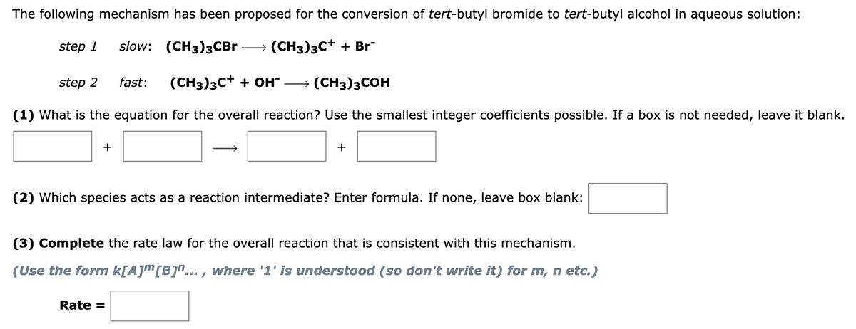 The following mechanism has been proposed for the conversion of tert-butyl bromide to tert-butyl alcohol in aqueous solution:
step 1 slow: (CH3)3CBr → (CH3)3C† + Br
step 2 fast: (CH3)3C+ + OH- (CH3)3COH
(1) What is the equation for the overall reaction? Use the smallest integer coefficients possible. If a box is not needed, leave it blank.
+
+
(2) Which species acts as a reaction intermediate? Enter formula. If none, leave box blank:
Rate =
(3) Complete the rate law for the overall reaction that is consistent with this mechanism.
(Use the form k[A]m [B]¹..., where '1' is understood (so don't write it) for m, n etc.)