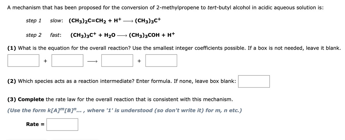 A mechanism that has been proposed for the conversion of 2-methylpropene to tert-butyl alcohol in acidic aqueous solution is:
step 1 slow: (CH3)2C=CH₂ + H+
→ (CH3)3C+
fast:
step 2
(CH3)3C+ + H₂O
→ (CH3)3COH + H+
(1) What is the equation for the overall reaction? Use the smallest integer coefficients possible. If a box is not needed, leave it blank.
+
(2) Which species acts as a reaction intermediate? Enter formula. If none, leave box blank:
Rate =
(3) Complete the rate law for the overall reaction that is consistent with this mechanism.
(Use the form k[A]™[B]"..., where '1' is understood (so don't write it) for m, n etc.)