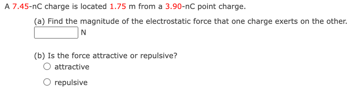 A 7.45-nC charge is located 1.75 m from a 3.90-nC point charge.
(a) Find the magnitude of the electrostatic force that one charge exerts on the other.
N
(b) Is the force attractive or repulsive?
attractive
O repulsive