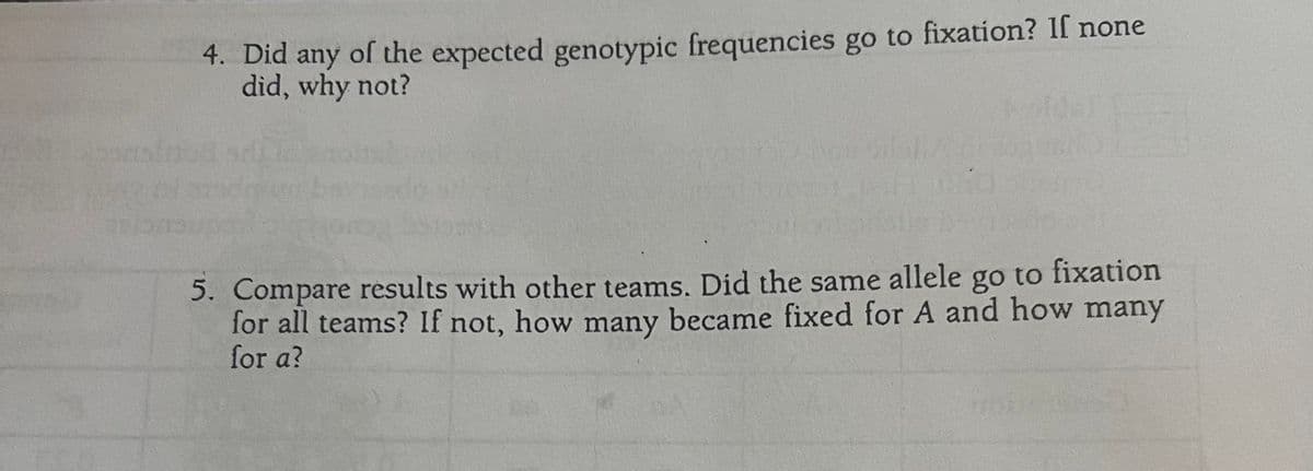4. Did any of the expected genotypic frequencies go to fixation? If none
did, why not?
HO
5. Compare results with other teams. Did the same allele go to fixation
for all teams? If not, how many became fixed for A and how many
for a?