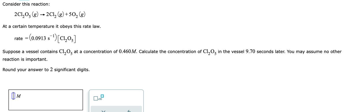 Consider this reaction:
2C1₂05 (g) → 2Cl₂ (g) +50₂ (g)
At a certain temperature it obeys this rate law.
rate =(0.0913 s¯¹)[C₁₂05]
Suppose a vessel contains Cl₂05 at a concentration of 0.460M. Calculate the concentration of C1₂O5 in the vessel 9.70 seconds later. You may assume no other
reaction is important.
25
2
Round your answer to 2 significant digits.
[
M
x10
