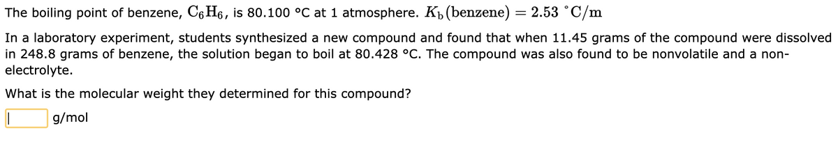 The
boiling point of benzene, C6H₁, is 80.100 °C at 1 atmosphere. K₁ (benzene) = 2.53 °C/m
In a laboratory experiment, students synthesized a new compound and found that when 11.45 grams of the compound were dissolved
in 248.8 grams of benzene, the solution began to boil at 80.428 °C. The compound was also found to be nonvolatile and a non-
electrolyte.
What is the molecular weight they determined for this compound?
||
g/mol