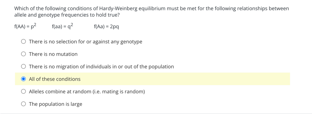 Which of the following conditions of Hardy-Weinberg equilibrium must be met for the following relationships between
allele and genotype frequencies to hold true?
f(AA) = p²
f(aa) = q²
f(Aa) = 2pq
There is no selection for or against any genotype
O There is no mutation
There is no migration of individuals in or out of the population
All of these conditions
Alleles combine at random (i.e. mating is random)
O The population is large