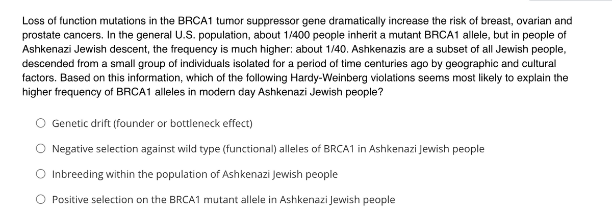 Loss of function mutations in the BRCA1 tumor suppressor gene dramatically increase the risk of breast, ovarian and
prostate cancers. In the general U.S. population, about 1/400 people inherit a mutant BRCA1 allele, but in people of
Ashkenazi Jewish descent, the frequency is much higher: about 1/40. Ashkenazis are a subset of all Jewish people,
descended from a small group of individuals isolated for a period of time centuries ago by geographic and cultural
factors. Based on this information, which of the following Hardy-Weinberg violations seems most likely to explain the
higher frequency of BRCA1 alleles in modern day Ashkenazi Jewish people?
Genetic drift (founder or bottleneck effect)
Negative selection against wild type (functional) alleles of BRCA1 in Ashkenazi Jewish people
O Inbreeding within the population of Ashkenazi Jewish people
Positive selection on the BRCA1 mutant allele in Ashkenazi Jewish people