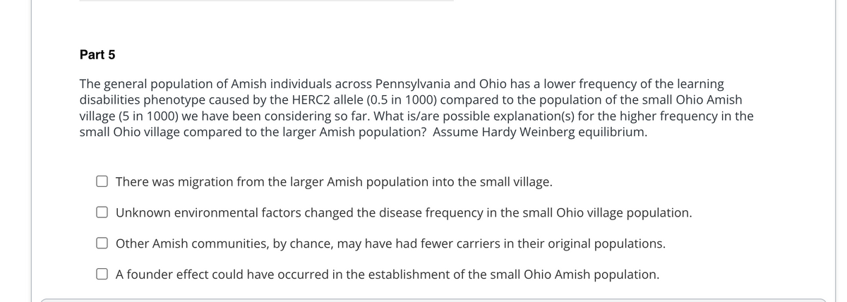 Part 5
The general population of Amish individuals across Pennsylvania and Ohio has a lower frequency of the learning
disabilities phenotype caused by the HERC2 allele (0.5 in 1000) compared to the population of the small Ohio Amish
village (5 in 1000) we have been considering so far. What is/are possible explanation(s) for the higher frequency in the
small Ohio village compared to the larger Amish population? Assume Hardy Weinberg equilibrium.
There was migration from the larger Amish population into the small village.
Unknown environmental factors changed the disease frequency in the small Ohio village population.
Other Amish communities, by chance, may have had fewer carriers in their original populations.
A founder effect could have occurred in the establishment of the small Ohio Amish population.