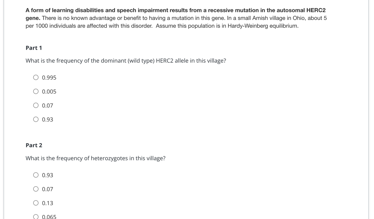 A form of learning disabilities and speech impairment results from a recessive mutation in the autosomal HERC2
gene. There is no known advantage or benefit to having a mutation in this gene. In a small Amish village in Ohio, about 5
per 1000 individuals are affected with this disorder. Assume this population is in Hardy-Weinberg equilibrium.
Part 1
What is the frequency of the dominant (wild type) HERC2 allele in this village?
0.995
0.005
0.07
0.93
Part 2
What is the frequency of heterozygotes in this village?
0.93
0.07
0.13
O 0.065