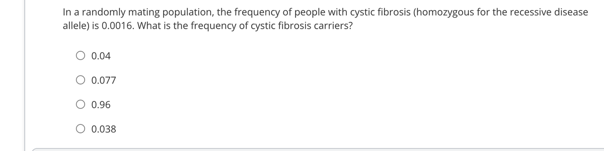 In a randomly mating population, the frequency of people with cystic fibrosis (homozygous for the recessive disease
allele) is 0.0016. What is the frequency of cystic fibrosis carriers?
0.04
0.077
0.96
0.038