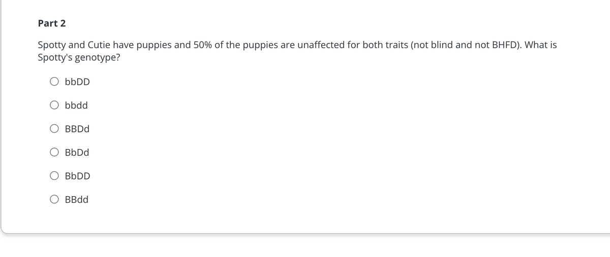 Part 2
Spotty and Cutie have puppies and 50% of the puppies are unaffected for both traits (not blind and not BHFD). What is
Spotty's genotype?
bbDD
bbdd
BBDd
BbDd
BbDD
BBdd