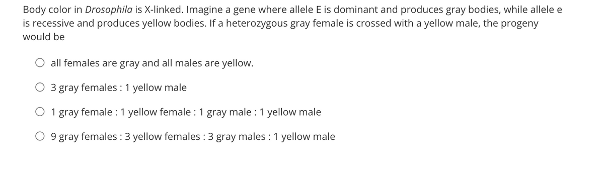 Body color in Drosophila is X-linked. Imagine a gene where allele E is dominant and produces gray bodies, while allele e
is recessive and produces yellow bodies. If a heterozygous gray female is crossed with a yellow male, the progeny
would be
all females are gray and all males are yellow.
3 gray females : 1 yellow male
O 1 gray female : 1 yellow female : 1 gray male : 1 yellow male
9 gray females : 3 yellow females : 3 gray males : 1 yellow male