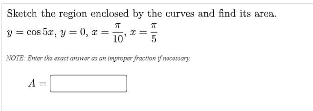 Sketch the region enclosed by the curves and find its area.
y = cos 5x, y = 0, x
10'
NOTE: Enter the exact answer as an improper fraction if necessary.
A
