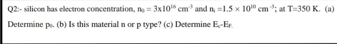 Q2:- silicon has electron concentration, no = 3x1016 cm3 and n; =1.5 x 1010 cm 3; at T=350 K. (a)
Determine po. (b) Is this material n or p type? (c) Determine Ec-EF.
