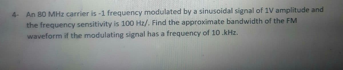 4- An 80 MHz carrier is -1 frequency modulated by a sinusoidal signal of 1V amplitude and
the frequency sensitivity is 100 Hz/. Find the approximate bandwidth of the FM
waveform if the modulating signal has a frequency of 10 .kHz.