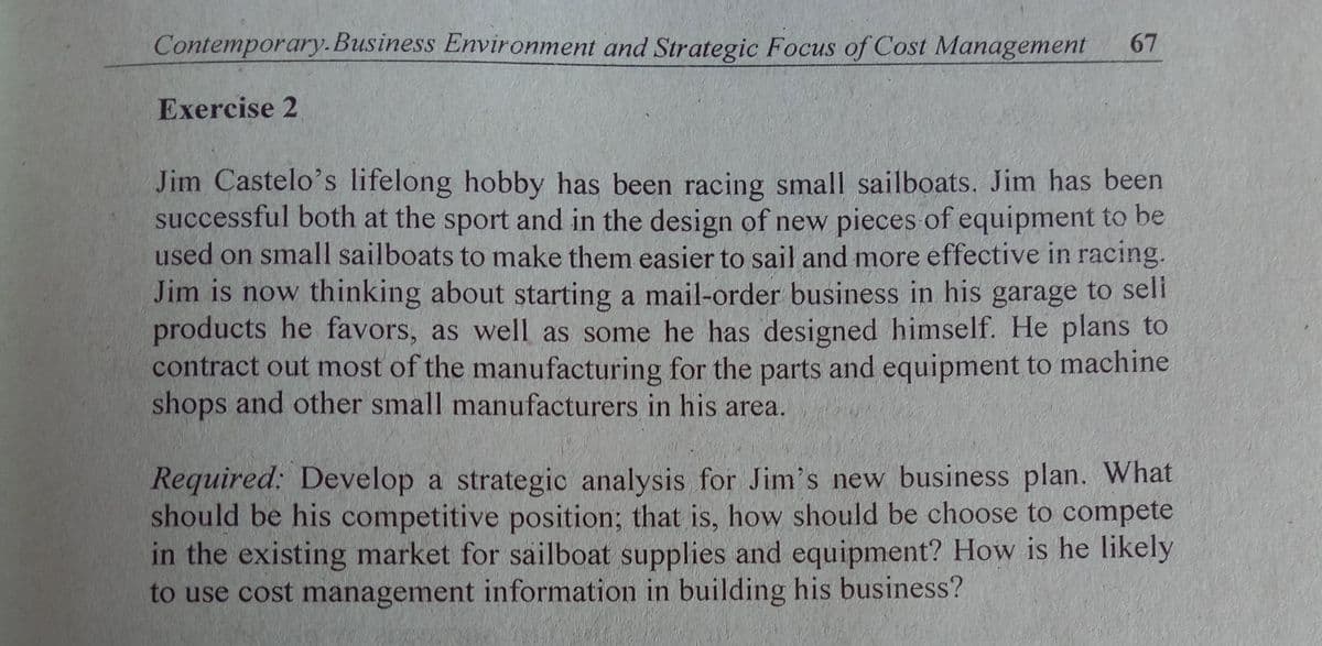Contemporary.Business Environment and Strategic Focus of Cost Management
67
Exercise 2
Jim Castelo's lifelong hobby has been racing small sailboats. Jim has been
successful both at the sport and in the design of new pieces of equipment to be
used on small sailboats to make them easier to sail and more effective in racing.
Jim is now thinking about starting a mail-order business in his garage to seli
products he favors, as well as some he has designed himself. He plans to
contract out most of the manufacturing for the parts and equipment to machine
shops and other small manufacturers in his area.
Required: Develop a strategic analysis for Jim's new business plan. What
should be his competitive position; that is, how should be choose to compete
in the existing market for sailboat supplies and equipment? How is he likely
to use cost management information in building his business?
