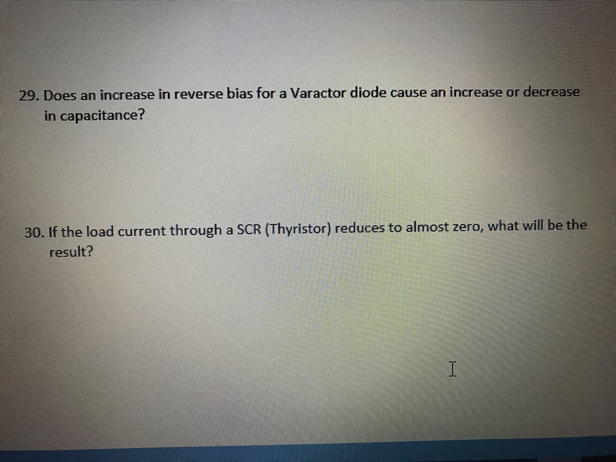 29. Does an increase in reverse bias for a Varactor diode cause an increase or decrease
in capacitance?
30. If the load current through a SCR (Thyristor) reduces to almost zero, what will be the
result?
