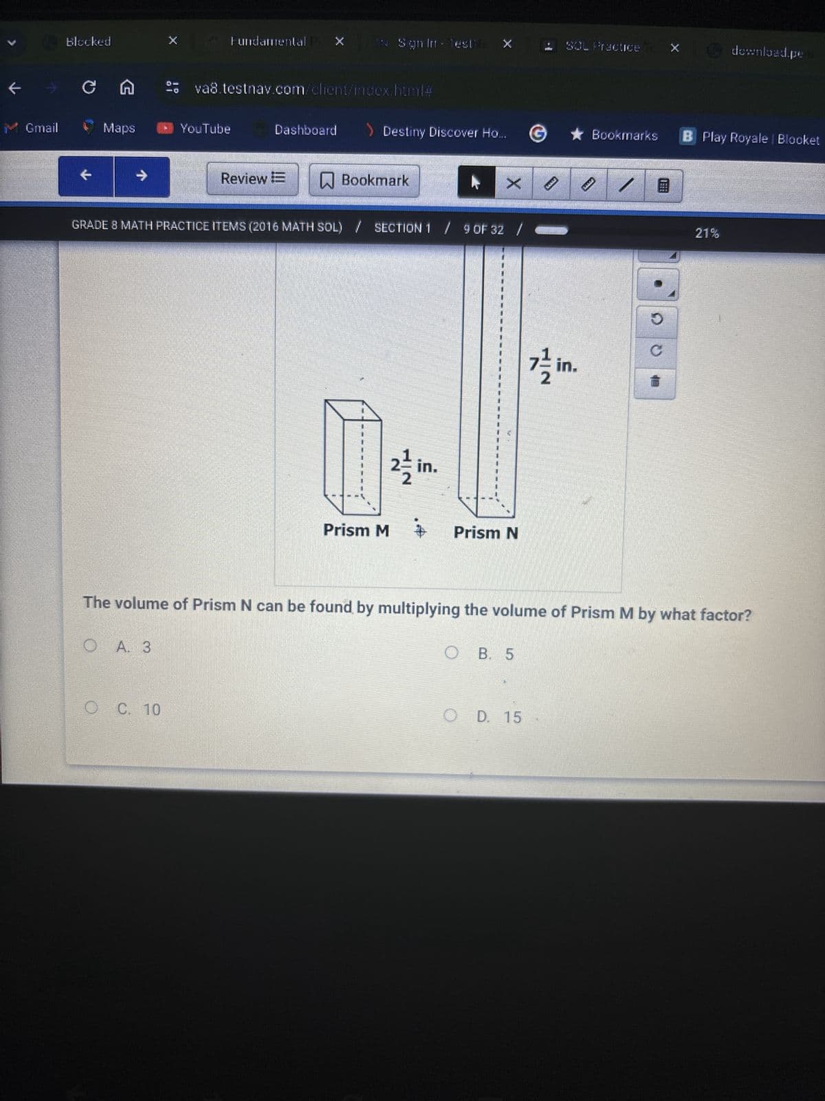 Blocked
X
Fundamental
C A
Sign In - Testi
SOL Practice
download.pe
va8.testnav.com/client/index.html#
Gmail
Maps
YouTube
Dashboard
> Destiny Discover Ho....
©
Bookmarks
B Play Royale | Blocket
→
Review E
Bookmark
X
GRADE 8 MATH PRACTICE ITEMS (2016 MATH SOL) / SECTION 1 / 9 OF 32
2를 in.
Prism M 子 Prism N
C
in.
21%
The volume of Prism N can be found by multiplying the volume of Prism M by what factor?
O A. 3
OB. 5
O C. 10
O D. 15