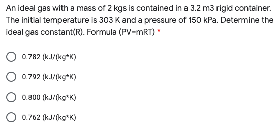 An ideal gas with a mass of 2 kgs is contained in a 3.2 m3 rigid container.
The initial temperature is 303 K and a pressure of 150 kPa. Determine the
ideal gas constant(R). Formula (PV=mRT) *
0.782 (kJ/(kg*K)
0.792 (kJ/(kg*K)
0.800 (kJ/(kg*K)
O 0.762 (kJ/(kg*K)
