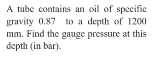 A tube contains an oil of specific
gravity 0.87 to a depth of l1200
mm. Find the gauge pressure at this
depth (in bar).
