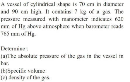 A vessel of cylindrical shape is 70 cm in diameter
and 90 cm high. It contains 7 kg of a gas. The
pressure measured with manometer indicates 620
mm of Hg above atmosphere when barometer reads
765 mm of Hg.
Determine :
(a)The absolute pressure of the gas in the vessel in
bar.
(b)Specific volume
(c) density of the gas.
