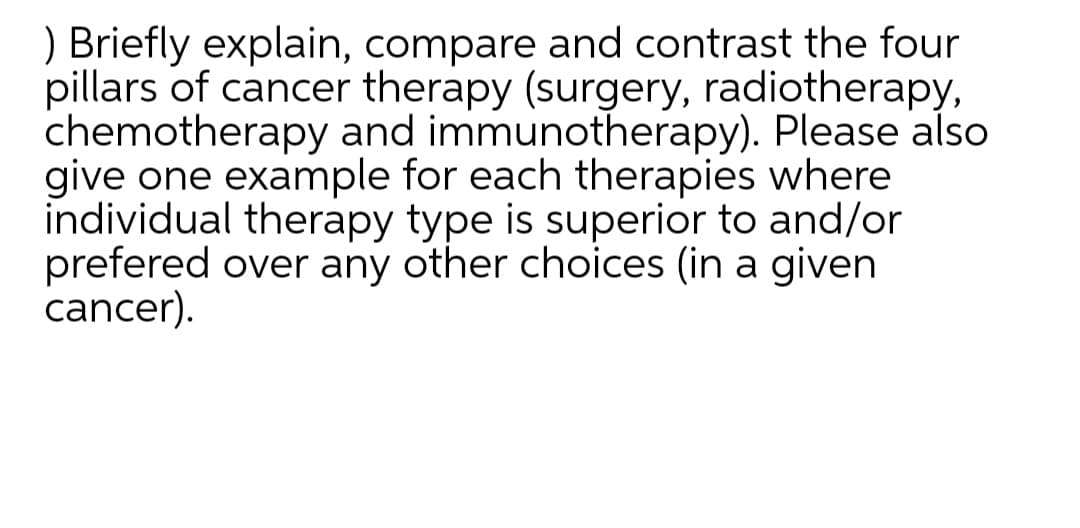) Briefly explain, compare and contrast the four
pillars of cancer therapy (surgery, radiotherapy,
chemotherapy and immunotherapy). Please also
give one example for each therapies where
individual therapy type is superior to and/or
prefered over any other choices (in a given
cancer).

