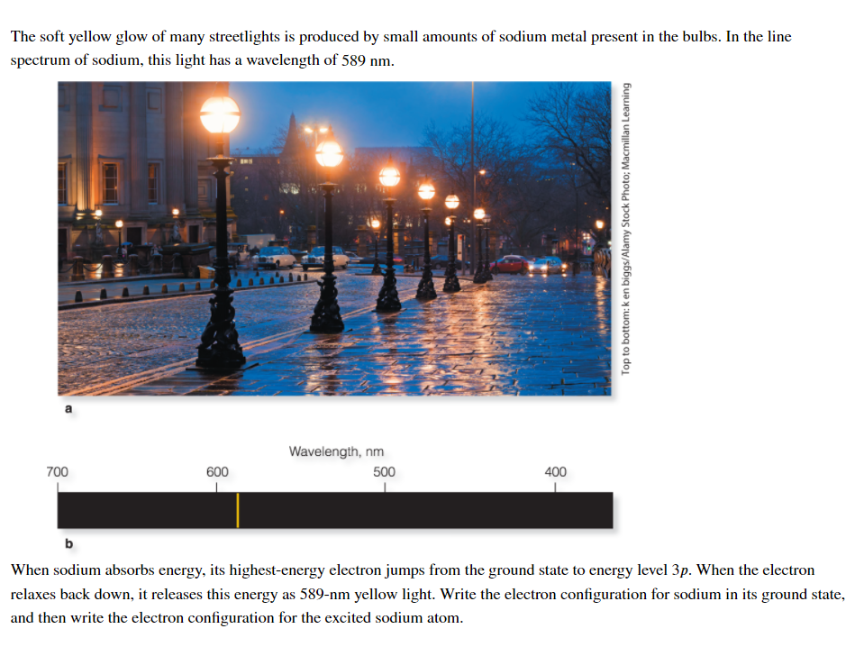 The soft yellow glow of many streetlights is produced by small amounts of sodium metal present in the bulbs. In the line
spectrum of sodium, this light has a wavelength of 589 nm.
Wavelength, nm
700
600
500
400
b
When sodium absorbs energy, its highest-energy electron jumps from the ground state to energy level 3p. When the electron
relaxes back down, it releases this energy as 589-nm yellow light. Write the electron configuration for sodium in its ground state,
and then write the electron configuration for the excited sodium atom.
Top to bottom: k en biggs/Alamy Stock Photo; Macmillan Learning
