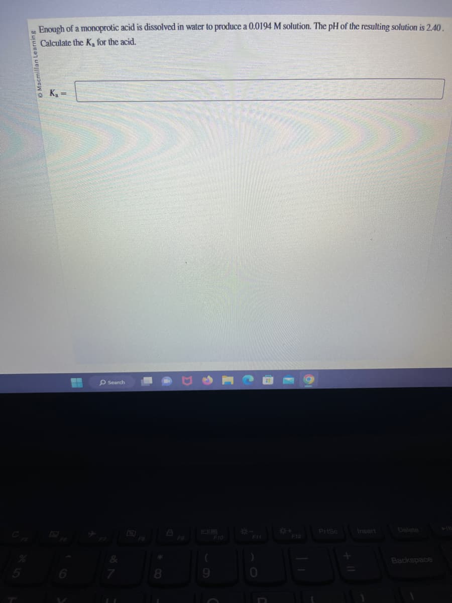 %
5
Macmillan Learning
Enough of a monoprotic acid is dissolved in water to produce a 0.0194 M solution. The pH of the resulting solution is 2.40.
Calculate the K, for the acid.
@
K₁=
Search
&
7
F8
8
F9
(
9
F10
F11
JB
0
*+
F12
PrtSc
Insert
Delete
Backspace