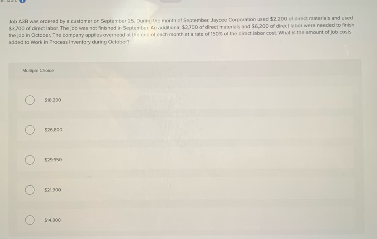 Job A3B was ordered by a customer on September 25. During the month of September, Jaycee Corporation used $2,200 of direct materials and used
$3,700 of direct labor. The job was not finished in September. An additional $2,700 of direct materials and $6,200 of direct labor were needed to finish
the job in October. The company applies overhead at the end of each month at a rate of 150% of the direct labor cost. What is the amount of job costs
added to Work in Process Inventory during October?
Multiple Choice
$18,200
$26,800
$29,650
$21,900
$14,800