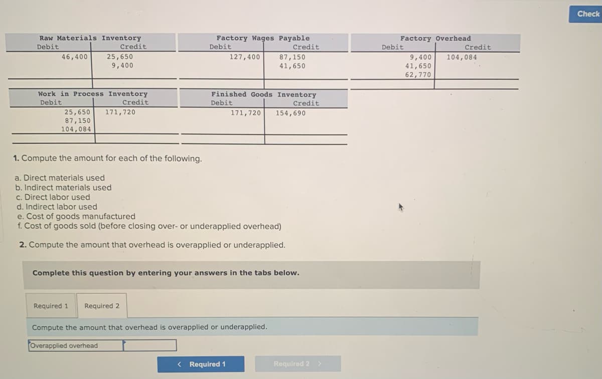 Raw Materials Inventory
Debit
Credit
46,400
25,650
9,400
Work in Process Inventory
Debit
Credit
25,650 171,720
87,150
104,084
1. Compute the amount for each of the following.
a. Direct materials used
b. Indirect materials used
c. Direct labor used
d. Indirect labor used
Factory Wages Payable
Debit
Credit
Required 1 Required 2
127,400
Finished Goods Inventory
Debit
Credit
171,720 154,690
e. Cost of goods manufactured
f. Cost of goods sold (before closing over- or underapplied overhead)
2. Compute the amount that overhead is overapplied or underapplied.
87,150
41,650
Complete this question by entering your answers in the tabs below.
Compute the amount that overhead is overapplied or underapplied.
Overapplied overhead
< Required 1
Required 2 >
Factory Overhead
9,400
41,650
62,770
Debit
Credit
104,084
Check