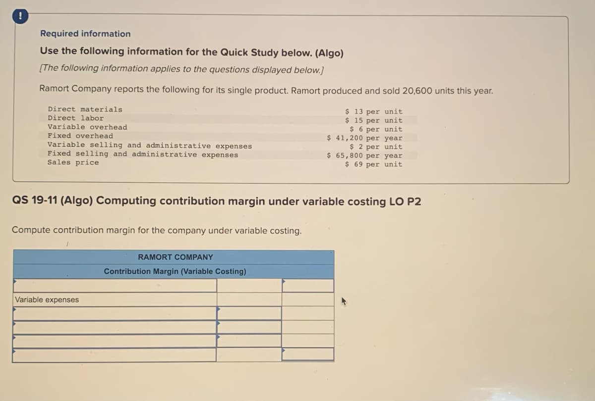 Required information
Use the following information for the Quick Study below. (Algo)
[The following information applies to the questions displayed below.]
Ramort Company reports the following for its single product. Ramort produced and sold 20,600 units this year.
Direct materials
Direct labor
Variable overhead
Fixed overhead
Variable selling and administrative expenses
Fixed selling and administrative expenses
Sales price
QS 19-11 (Algo) Computing contribution margin under variable costing LO P2
Compute contribution margin for the company under variable costing.
Variable expenses
$ 13 per unit
$ 15 per unit
$ 6 per unit
$ 41,200 per year
$2 per unit
$ 65,800 per year
$ 69 per unit
RAMORT COMPANY
Contribution Margin (Variable Costing)