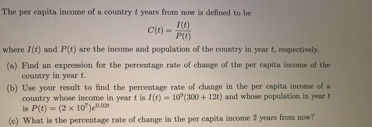 The per capita income of a country t years from now is defined to be
I(t)
C(t) =
P(t)
where I(t) and P(t) are the income and population of the country in year t, respectively.
(a) Find an expression for the percentage rate of change of the per capita income of the
country in year t.
(b) Use your result to find the percentage rate of change in the per capita income of a
country whose income in year t is I(t) = 10°(300 + 12t) and whose population in year t
is P(t) = (2 x 107)e0.02t
(c) What is the percentage rate of change in the per capita income 2 years from now?
