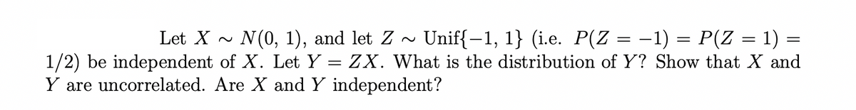Let X~ N(0, 1), and let Z
1/2) be independent of X. Let Y
Y are uncorrelated. Are X and Y independent?
=
Unif{−1, 1} (i.e. P(Z = −1) = P(Z
1)
ZX. What is the distribution of Y? Show that X and
=
=