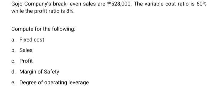 Gojo Company's break- even sales are P528,000. The variable cost ratio is 60%
while the profit ratio is 8%.
Compute for the following:
a. Fixed cost
b. Sales
c. Profit
d. Margin of Safety
e. Degree of operating leverage
