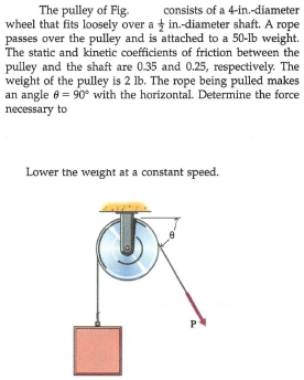 The pulley of Fig.
wheel that fits loosely over a t in.-diameter shaft. A rope
passes over the pulley and is attached to a 50-lb weight.
The static and kinetic coefficients of friction between the
consists of a 4-in.-diameter
pulley and the shaft are 0.35 and 0.25, respectively. The
weight of the pulley is 2 lb. The rope being pulled makes
an angle e = 90° with the horizontal. Determine the force
necessary to
Lower the weight at a constant speed.
P
