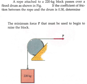 A rope attached to a 220-kg block passes over a
If the coefficient of fric-
tion between the rope and the drum is 0.30, determine
fixed drum as shown in Fig.
The minimum force P that must be used to begin to
raise the block.
P
220 kg
