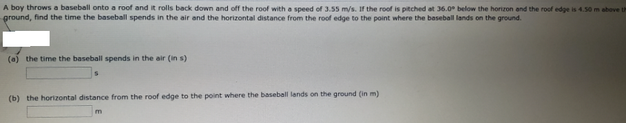 A boy throws a baseball onto a roof and it rolls back down and off the roof with a speed of 3.55 m/s. If the roof is pitched at 36.0° below the horizon and the roof edge is 4.50 m above th
ground, find the time the baseball spends in the air and the horizontal distance from the roof edge to the point where the baseball lands on the ground.
(a) the time the baseball spends in the air (in s)
(b) the horizontal distance from the roof edge to the point where the baseball lands on the ground (in m)
