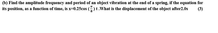 (b) Find the amplitude frequency and period of an object vibration at the end of a spring, if the equation for
its position, as a function of time, is x-0.25cos ()t.What is the displacement of the object after2.0s
(3)
