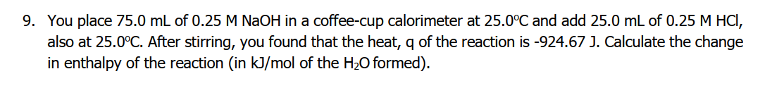 9. You place 75.0 mL of 0.25 M NaOH in a coffee-cup calorimeter at 25.0°C and add 25.0 mL of 0.25 M HCI,
also at 25.0°C. After stirring, you found that the heat, q of the reaction is -924.67 J. Calculate the change
in enthalpy of the reaction (in kJ/mol of the H2O formed).
