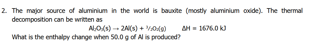 2. The major source of aluminium in the world is bauxite (mostly aluminium oxide). The thermal
decomposition can be written as
Al2O3(s) → 2AI(s) + 3/½02(g)
What is the enthalpy change when 50.0 g of Al is produced?
AH = 1676.0 kJ
