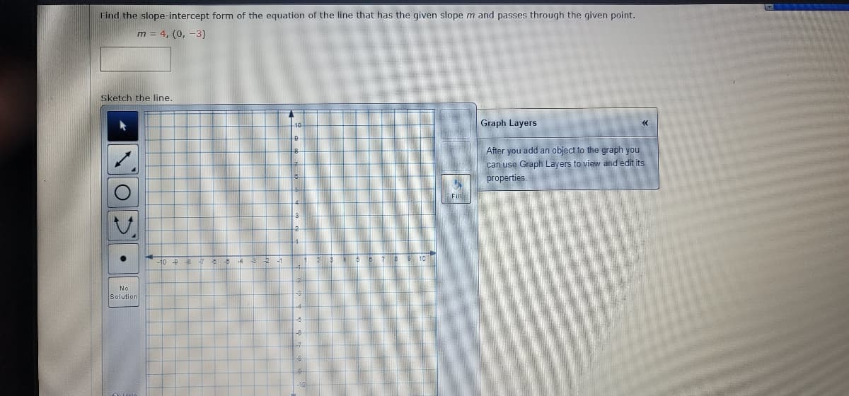 Find the slope-intercept form of the equation of the line that has the given slope m and passes through the given point.
m = 4, (0, -3)
Sketch the line.
Graph Layers
After you add an object to the graph you
can use Graph Layers to view and edit its
properties.
A
No
Solution
-98
5
Fill