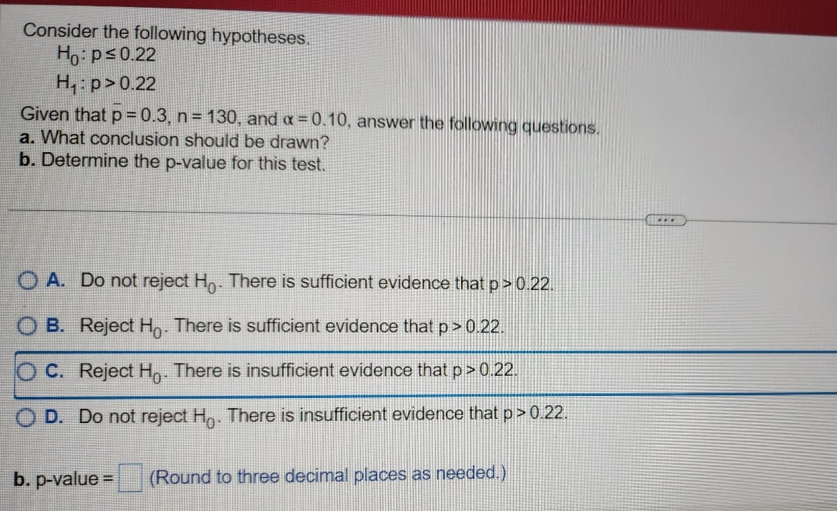 Consider the following hypotheses.
Ho: p≤0.22
H₁: p>0.22
Given that p=0.3, n = 130, and a=0.10, answer the following questions.
a. What conclusion should be drawn?
b. Determine the p-value for this test.
OA. Do not reject Ho. There is sufficient evidence that p > 0.22.
OB. Reject Ho. There is sufficient evidence that p > 0.22.
OC. Reject Ho. There is insufficient evidence that p > 0.22.
OD. Do not reject Ho. There is insufficient evidence that p > 0.22.
b. p-value=
(Round to three decimal places as needed.)
...