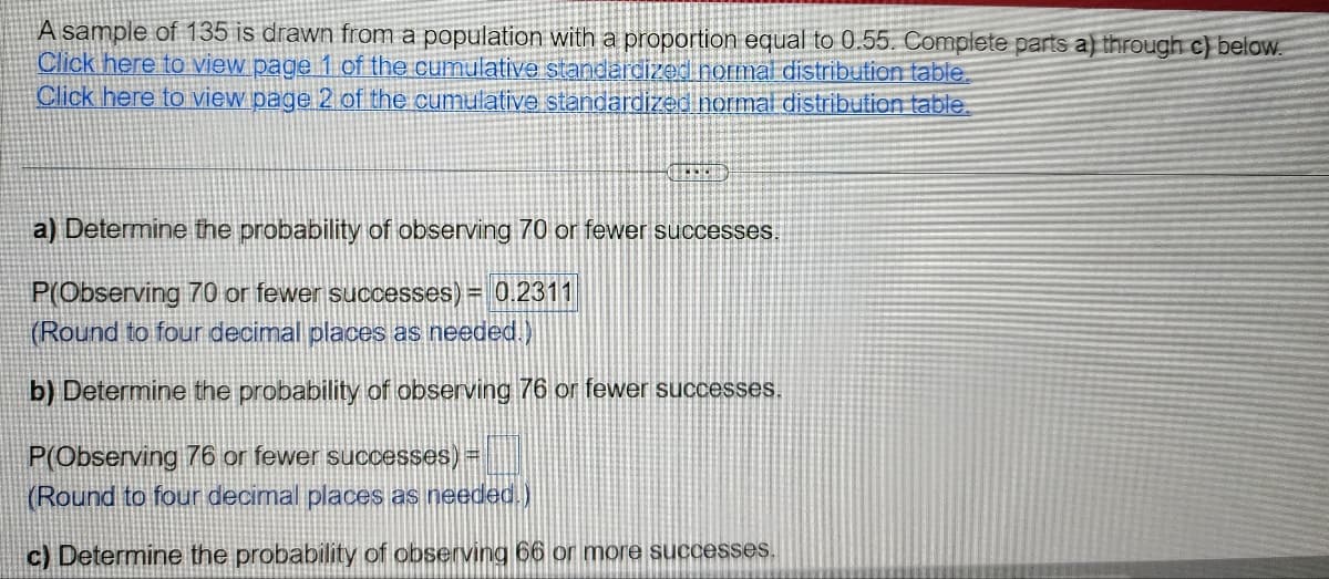 A sample of 135 is drawn from a population with a proportion equal to 0.55. Complete parts a) through c) below.
Click here to view page 1 of the cumulative standardized normal distribution table.
Click here to view page 2 of the cumulative standardized normal distribution table.
Determine the probability of observing 70 or fewer successes.
P(Observing 70 or fewer successes) = 0.2311
(Round to four decimal places as needed.)
b) Determine the probability of observing 76 or fewer successes.
P(Observing 76 or fewer successes) =
(Round to four decimal places as needed.)
c) Determine the probability of observing 66 or more successes.