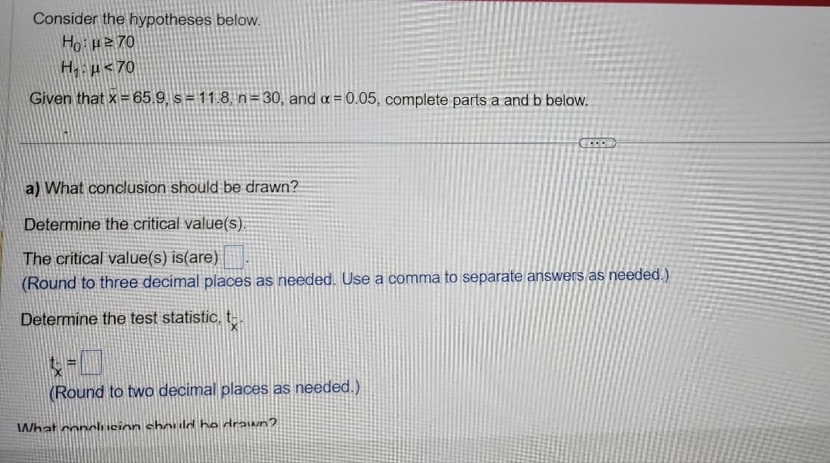 Consider the hypotheses below.
Ho:²70
H₁ μ<70
Given that x = 65.9, s = 11.8, n= 30, and x = 0.05, complete parts a and b below.
a) What conclusion should be drawn?
Determine the critical value(s).
The critical value(s) is(are)
(Round to three decimal places as needed. Use a comma to separate answers as needed.)
Determine the test statistic, t
(Round to two decimal places as needed.)
COND
What conclusion should he drawn?