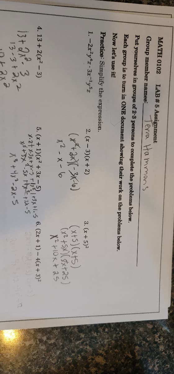 MATH 0102 LAB # 5 Assignment
Group member names_
Terra Hammons
Put yourselves in groups of 2-3 persons to complete the problems below.
Each group is to turn in ONE document showing their work on the problems below.
Now let's use it!
Practice: Simplify the expression.
1.-2x²y+z-3x-¹y5z
2. (x-3)(x + 2)
3. (x + 5)²
(**+2x)(-3X-6)
(x+5)(x+5)
(x² +5X)(x+25)
X²+10x+25
x²-x-6
4. 13 + 2(x²-3)
6. (2x + 1)- 4(x + 3)²
5. (x + 1)(x² + 3x - 5)
X. 2+ x·3x + x=-5 + 1x² 1 +3x+1₁-S
x+3x².5x 1x²+2x-5
13 + 2x² 3
X² +4x²-2x-5
13-342x2